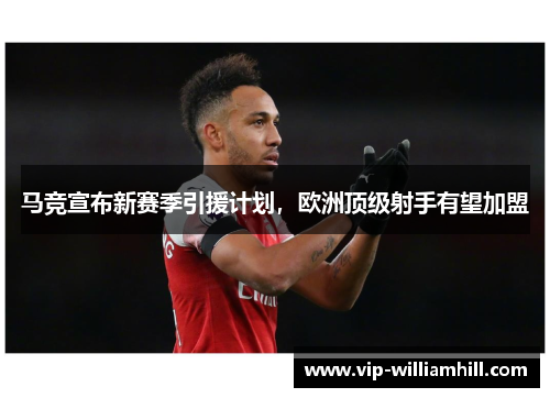 马竞宣布新赛季引援计划，欧洲顶级射手有望加盟