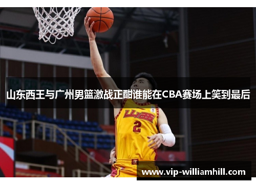 山东西王与广州男篮激战正酣谁能在CBA赛场上笑到最后